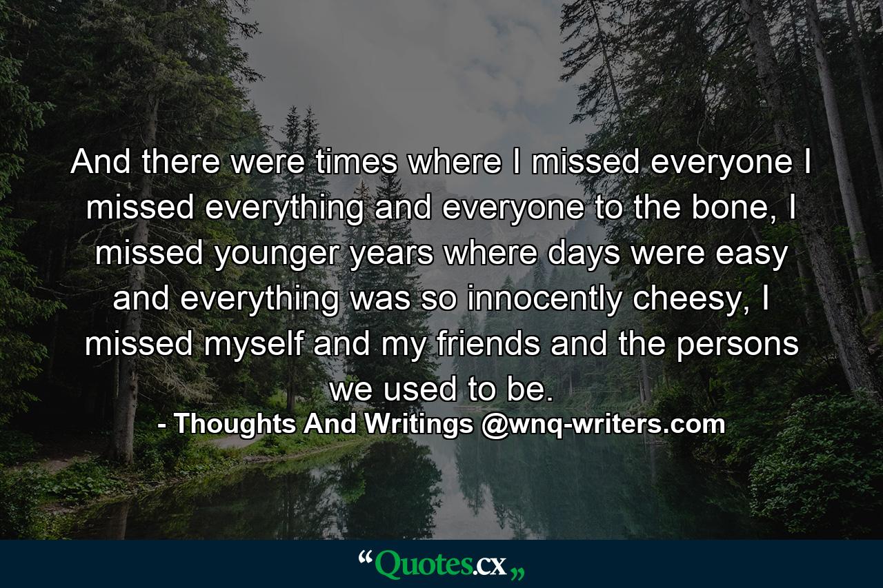 And there were times where I missed everyone I missed everything and everyone to the bone, I missed younger years where days were easy and everything was so innocently cheesy, I missed myself and my friends and the persons we used to be. - Quote by Thoughts And Writings @wnq-writers.com