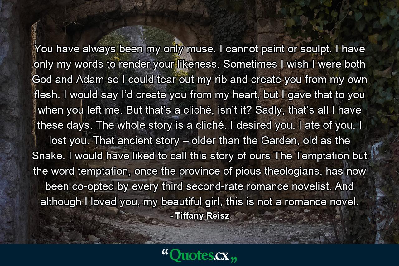 You have always been my only muse. I cannot paint or sculpt. I have only my words to render your likeness. Sometimes I wish I were both God and Adam so I could tear out my rib and create you from my own flesh. I would say I’d create you from my heart, but I gave that to you when you left me. But that’s a cliché, isn’t it? Sadly, that’s all I have these days. The whole story is a cliché. I desired you. I ate of you. I lost you. That ancient story – older than the Garden, old as the Snake. I would have liked to call this story of ours The Temptation but the word temptation, once the province of pious theologians, has now been co-opted by every third second-rate romance novelist. And although I loved you, my beautiful girl, this is not a romance novel. - Quote by Tiffany Reisz