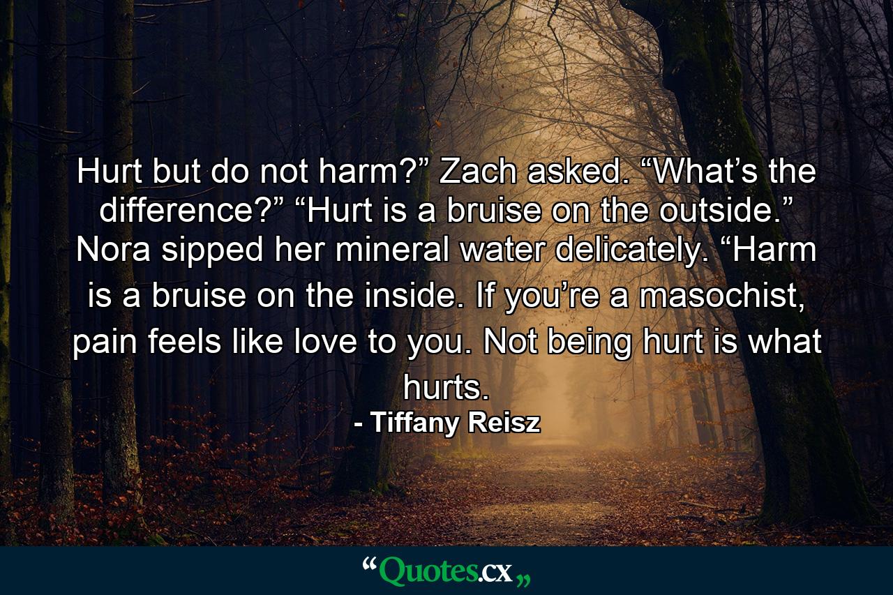 Hurt but do not harm?” Zach asked. “What’s the difference?” “Hurt is a bruise on the outside.” Nora sipped her mineral water delicately. “Harm is a bruise on the inside. If you’re a masochist, pain feels like love to you. Not being hurt is what hurts. - Quote by Tiffany Reisz