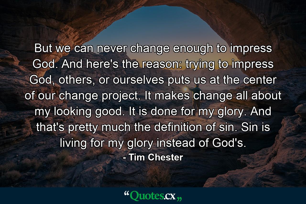 But we can never change enough to impress God. And here's the reason: trying to impress God, others, or ourselves puts us at the center of our change project. It makes change all about my looking good. It is done for my glory. And that's pretty much the definition of sin. Sin is living for my glory instead of God's. - Quote by Tim Chester