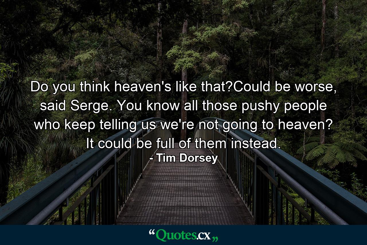 Do you think heaven's like that?Could be worse, said Serge. You know all those pushy people who keep telling us we're not going to heaven? It could be full of them instead. - Quote by Tim Dorsey