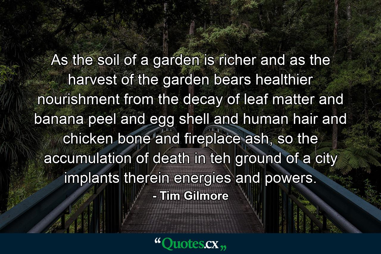 As the soil of a garden is richer and as the harvest of the garden bears healthier nourishment from the decay of leaf matter and banana peel and egg shell and human hair and chicken bone and fireplace ash, so the accumulation of death in teh ground of a city implants therein energies and powers. - Quote by Tim Gilmore