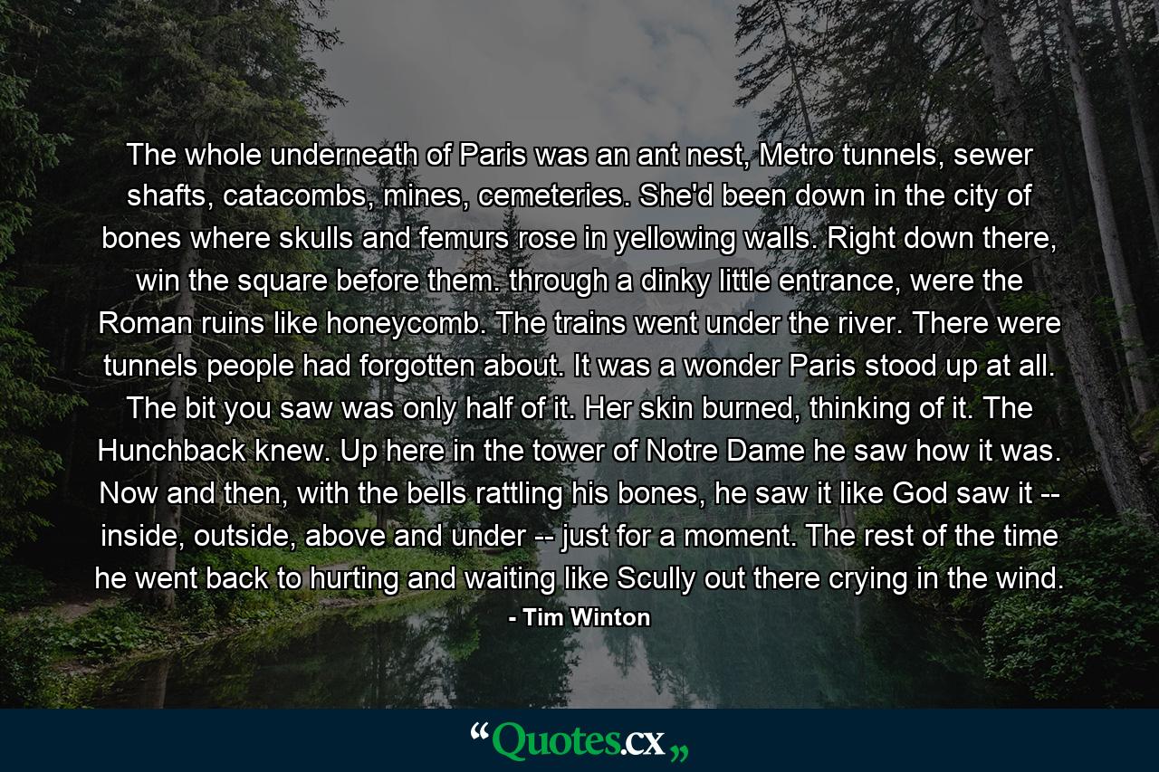 The whole underneath of Paris was an ant nest, Metro tunnels, sewer shafts, catacombs, mines, cemeteries. She'd been down in the city of bones where skulls and femurs rose in yellowing walls. Right down there, win the square before them. through a dinky little entrance, were the Roman ruins like honeycomb. The trains went under the river. There were tunnels people had forgotten about. It was a wonder Paris stood up at all. The bit you saw was only half of it. Her skin burned, thinking of it. The Hunchback knew. Up here in the tower of Notre Dame he saw how it was. Now and then, with the bells rattling his bones, he saw it like God saw it -- inside, outside, above and under -- just for a moment. The rest of the time he went back to hurting and waiting like Scully out there crying in the wind. - Quote by Tim Winton