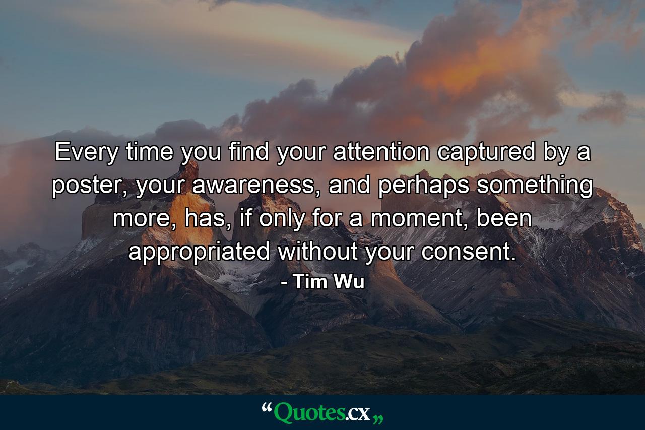 Every time you find your attention captured by a poster, your awareness, and perhaps something more, has, if only for a moment, been appropriated without your consent. - Quote by Tim Wu