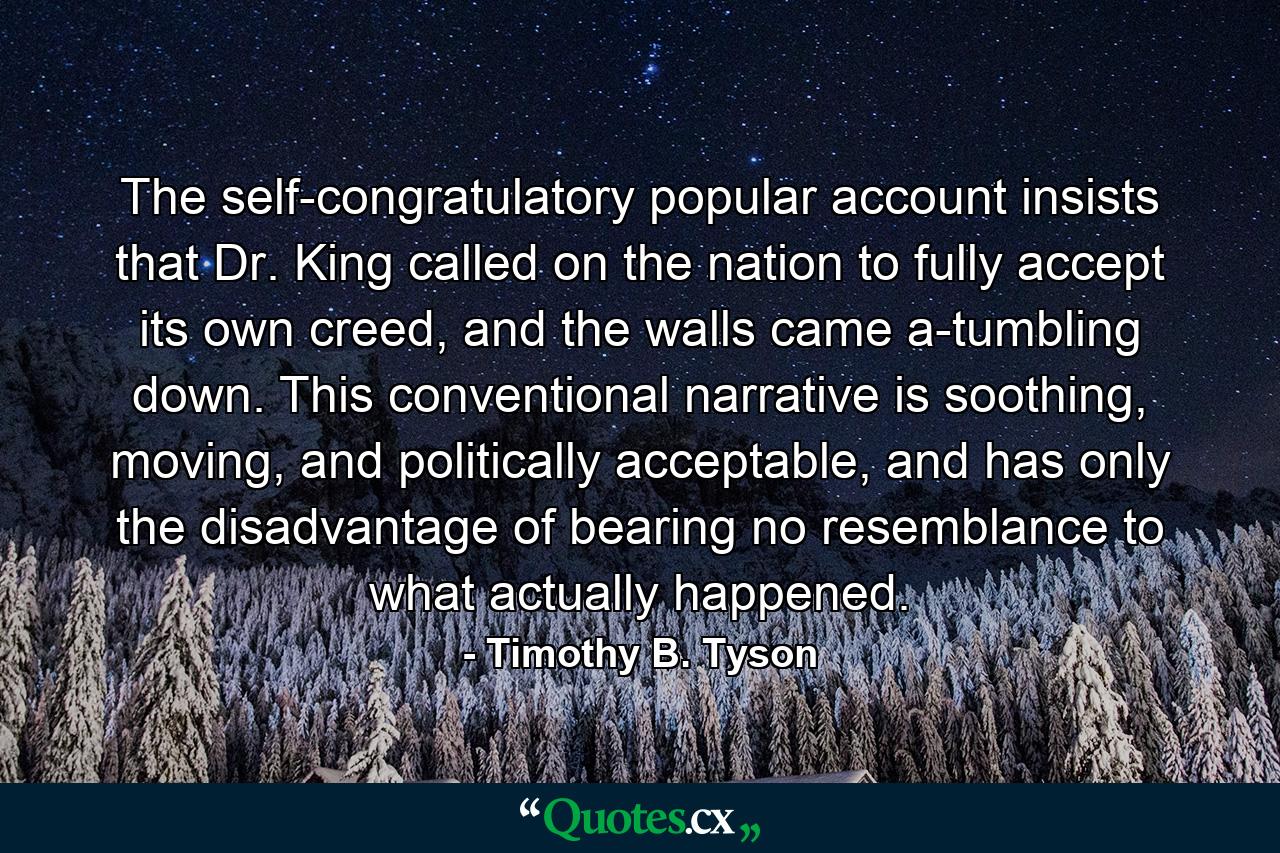 The self-congratulatory popular account insists that Dr. King called on the nation to fully accept its own creed, and the walls came a-tumbling down. This conventional narrative is soothing, moving, and politically acceptable, and has only the disadvantage of bearing no resemblance to what actually happened. - Quote by Timothy B. Tyson