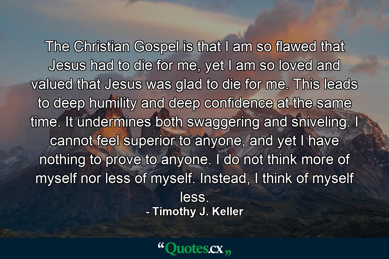 The Christian Gospel is that I am so flawed that Jesus had to die for me, yet I am so loved and valued that Jesus was glad to die for me. This leads to deep humility and deep confidence at the same time. It undermines both swaggering and sniveling. I cannot feel superior to anyone, and yet I have nothing to prove to anyone. I do not think more of myself nor less of myself. Instead, I think of myself less. - Quote by Timothy J. Keller