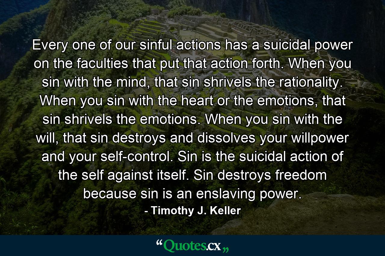 Every one of our sinful actions has a suicidal power on the faculties that put that action forth. When you sin with the mind, that sin shrivels the rationality. When you sin with the heart or the emotions, that sin shrivels the emotions. When you sin with the will, that sin destroys and dissolves your willpower and your self-control. Sin is the suicidal action of the self against itself. Sin destroys freedom because sin is an enslaving power. - Quote by Timothy J. Keller