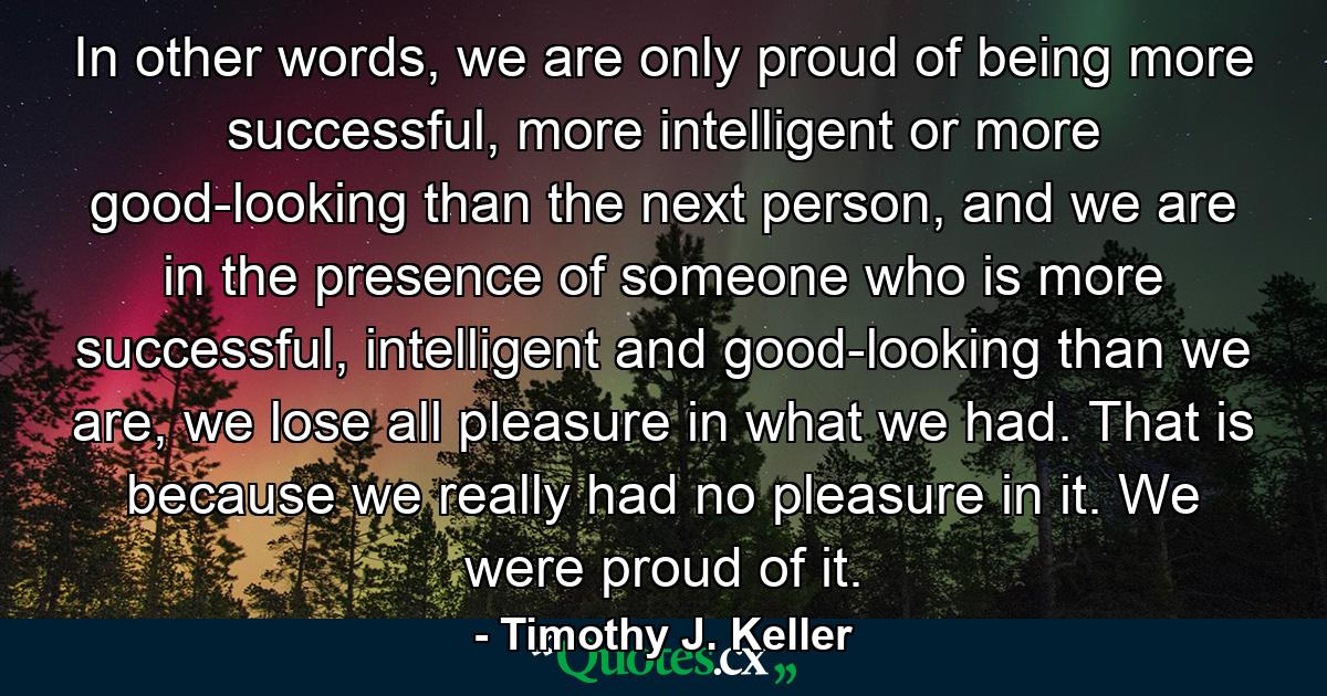 In other words, we are only proud of being more successful, more intelligent or more good-looking than the next person, and we are in the presence of someone who is more successful, intelligent and good-looking than we are, we lose all pleasure in what we had. That is because we really had no pleasure in it. We were proud of it. - Quote by Timothy J. Keller