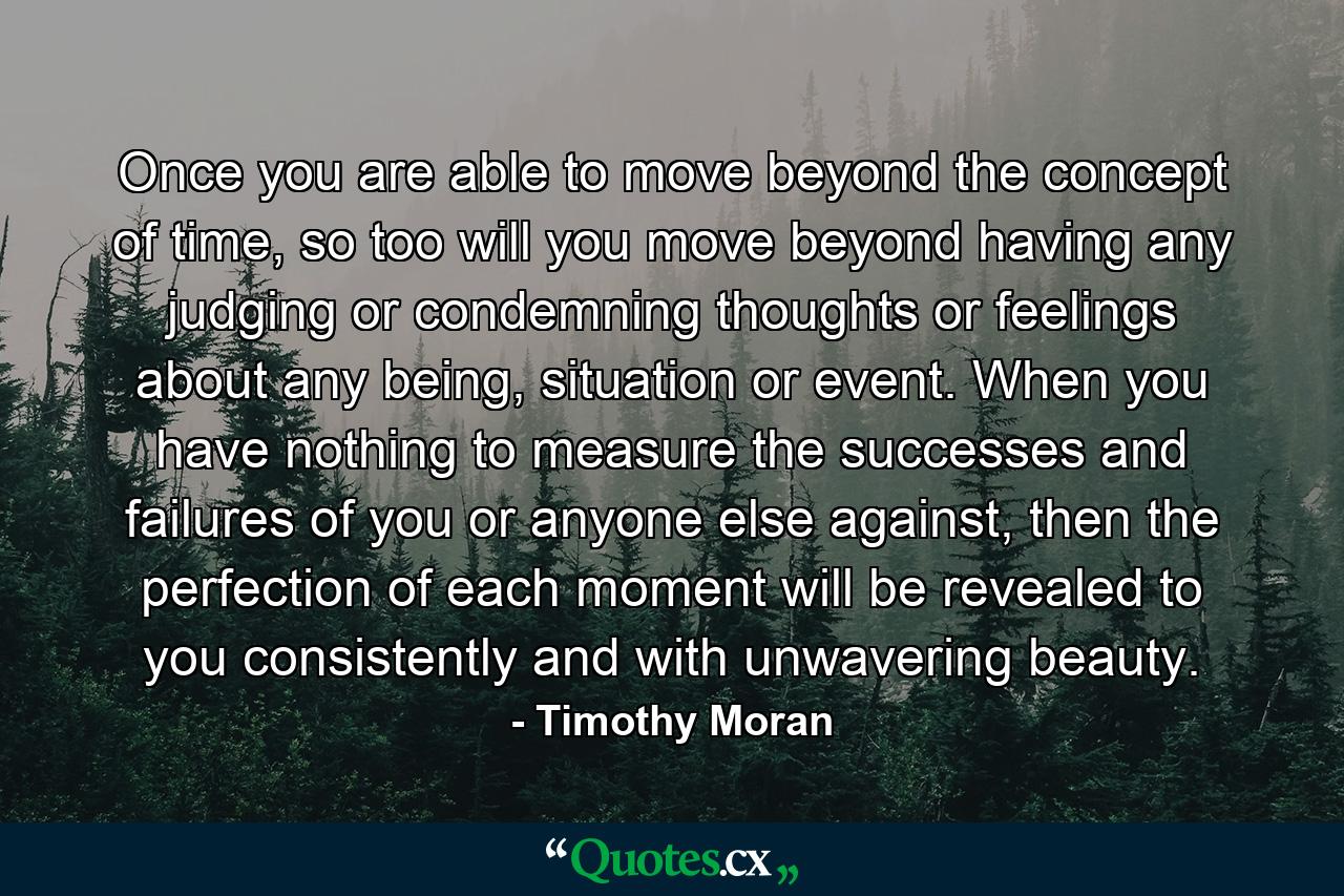 Once you are able to move beyond the concept of time, so too will you move beyond having any judging or condemning thoughts or feelings about any being, situation or event. When you have nothing to measure the successes and failures of you or anyone else against, then the perfection of each moment will be revealed to you consistently and with unwavering beauty. - Quote by Timothy Moran