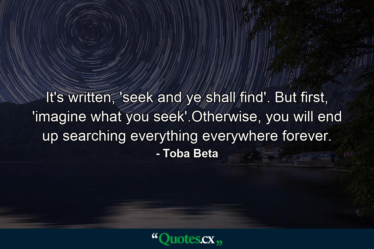 It's written, 'seek and ye shall find'. But first, 'imagine what you seek'.Otherwise, you will end up searching everything everywhere forever. - Quote by Toba Beta