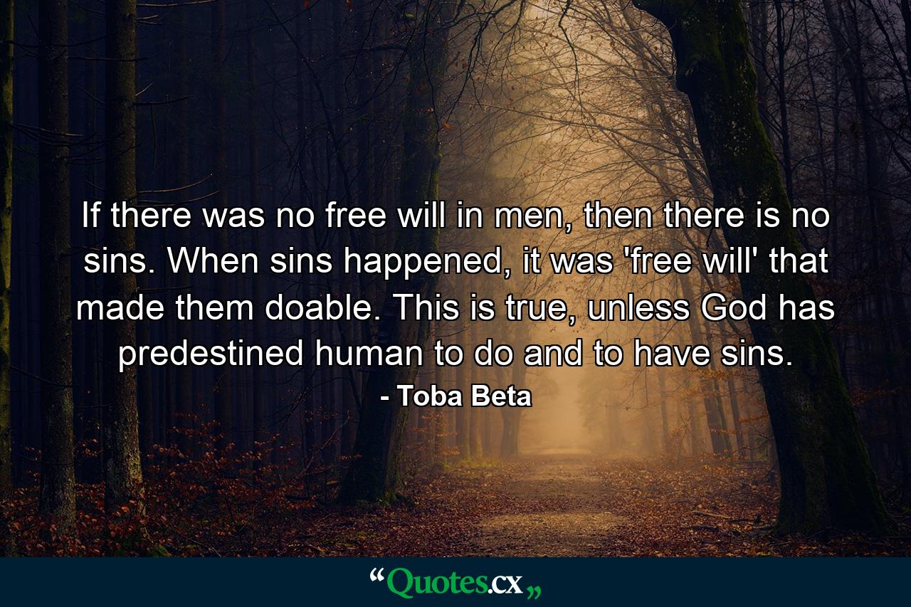 If there was no free will in men, then there is no sins. When sins happened, it was 'free will' that made them doable. This is true, unless God has predestined human to do and to have sins. - Quote by Toba Beta