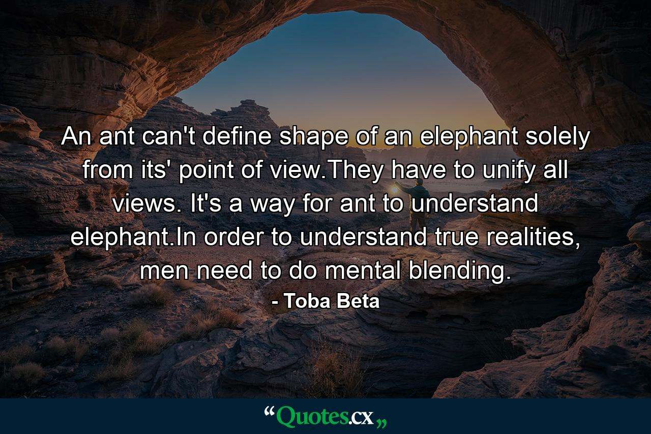 An ant can't define shape of an elephant solely from its' point of view.They have to unify all views. It's a way for ant to understand elephant.In order to understand true realities, men need to do mental blending. - Quote by Toba Beta