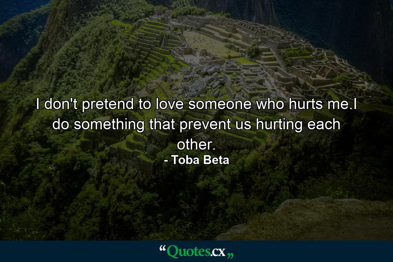 I don't pretend to love someone who hurts me.I do something that prevent us hurting each other. - Quote by Toba Beta