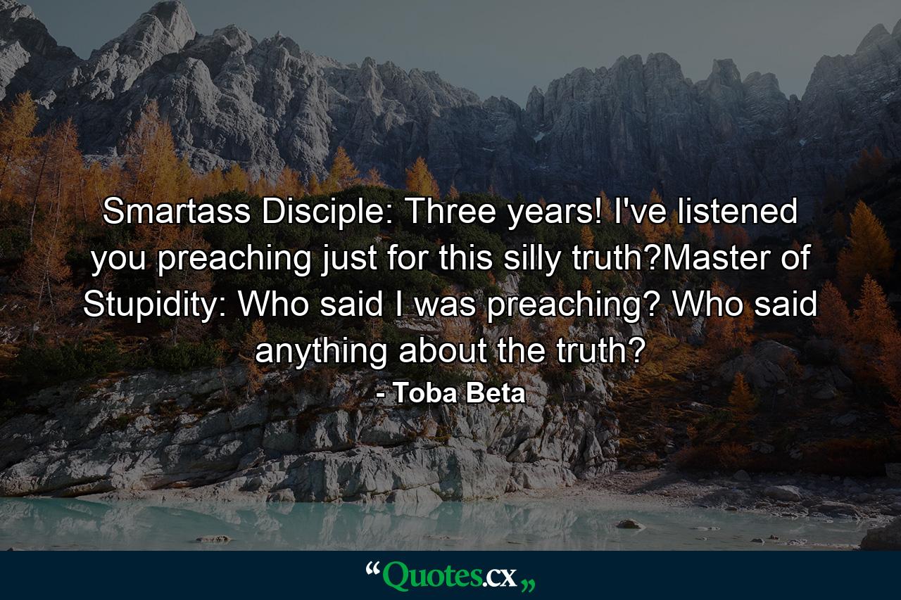 Smartass Disciple: Three years! I've listened you preaching just for this silly truth?Master of Stupidity: Who said I was preaching? Who said anything about the truth? - Quote by Toba Beta