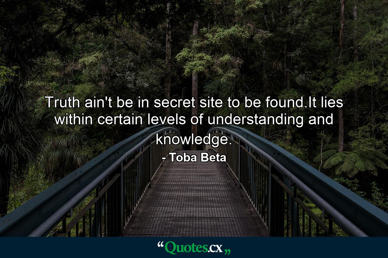 Truth ain't be in secret site to be found.It lies within certain levels of understanding and knowledge. - Quote by Toba Beta