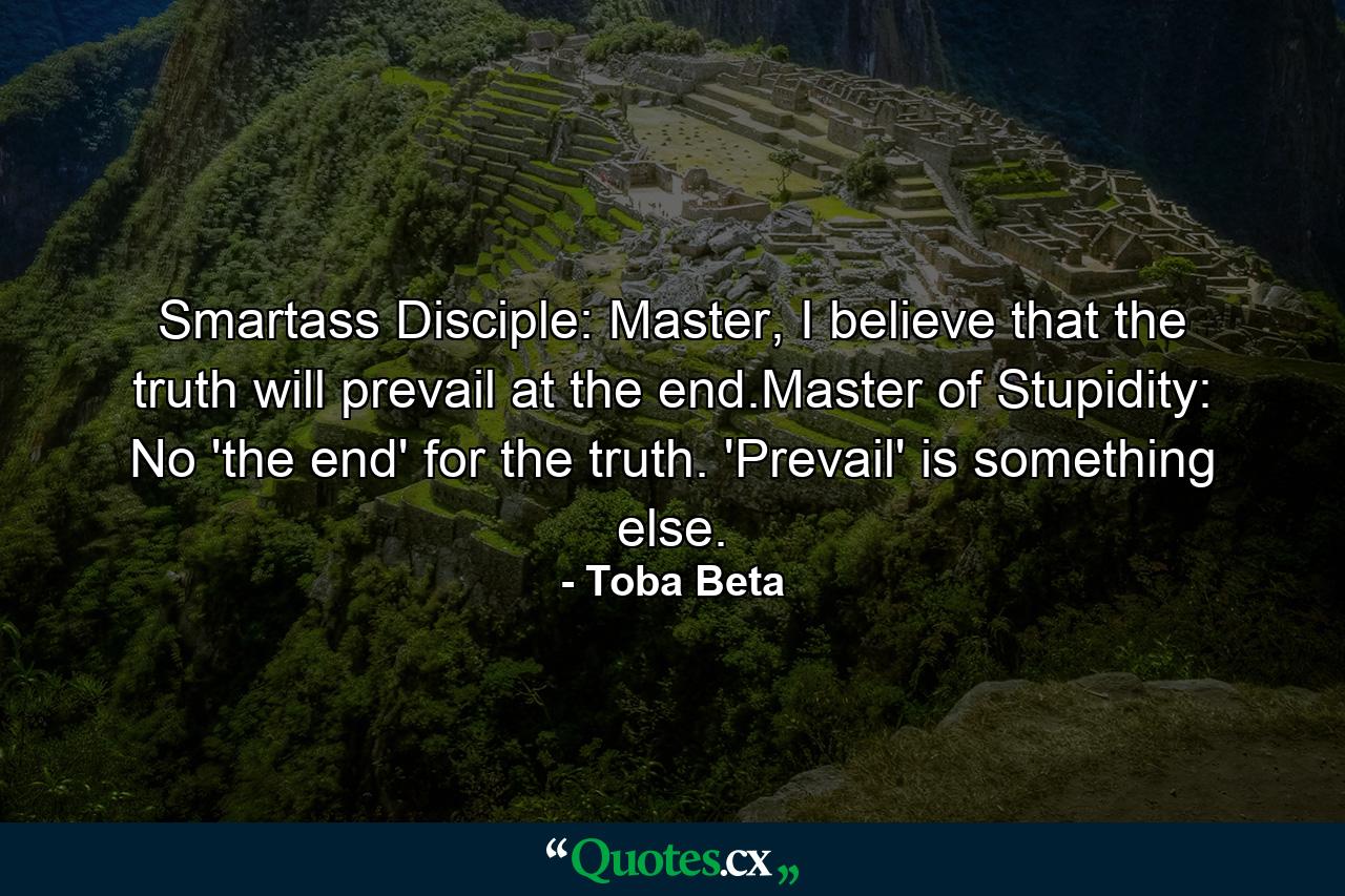 Smartass Disciple: Master, I believe that the truth will prevail at the end.Master of Stupidity: No 'the end' for the truth. 'Prevail' is something else. - Quote by Toba Beta