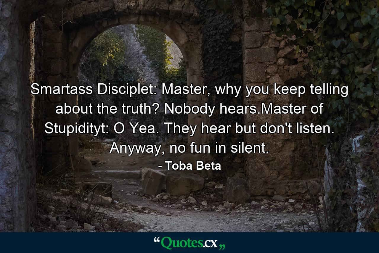 Smartass Disciplet: Master, why you keep telling about the truth? Nobody hears.Master of Stupidityt: O Yea. They hear but don't listen. Anyway, no fun in silent. - Quote by Toba Beta