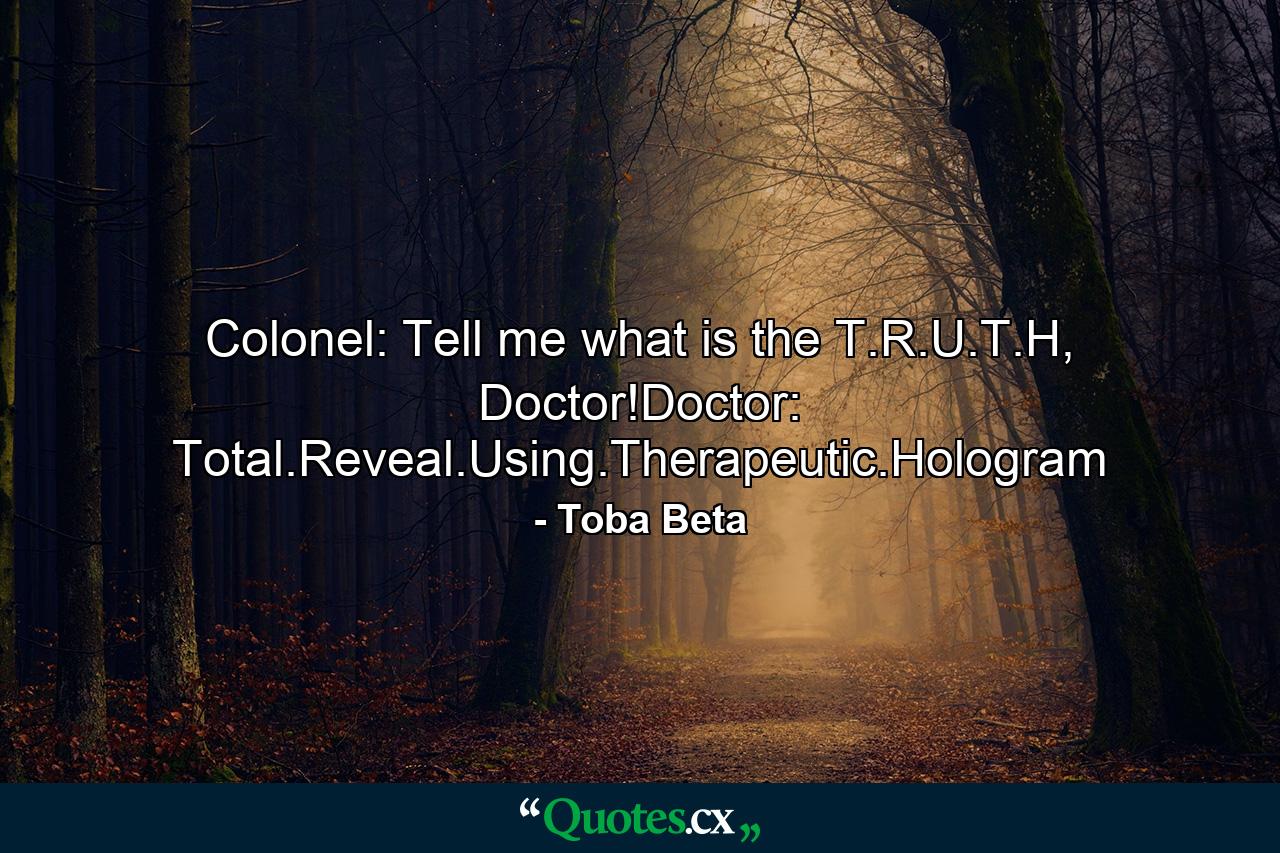 Colonel: Tell me what is the T.R.U.T.H, Doctor!Doctor: Total.Reveal.Using.Therapeutic.Hologram - Quote by Toba Beta