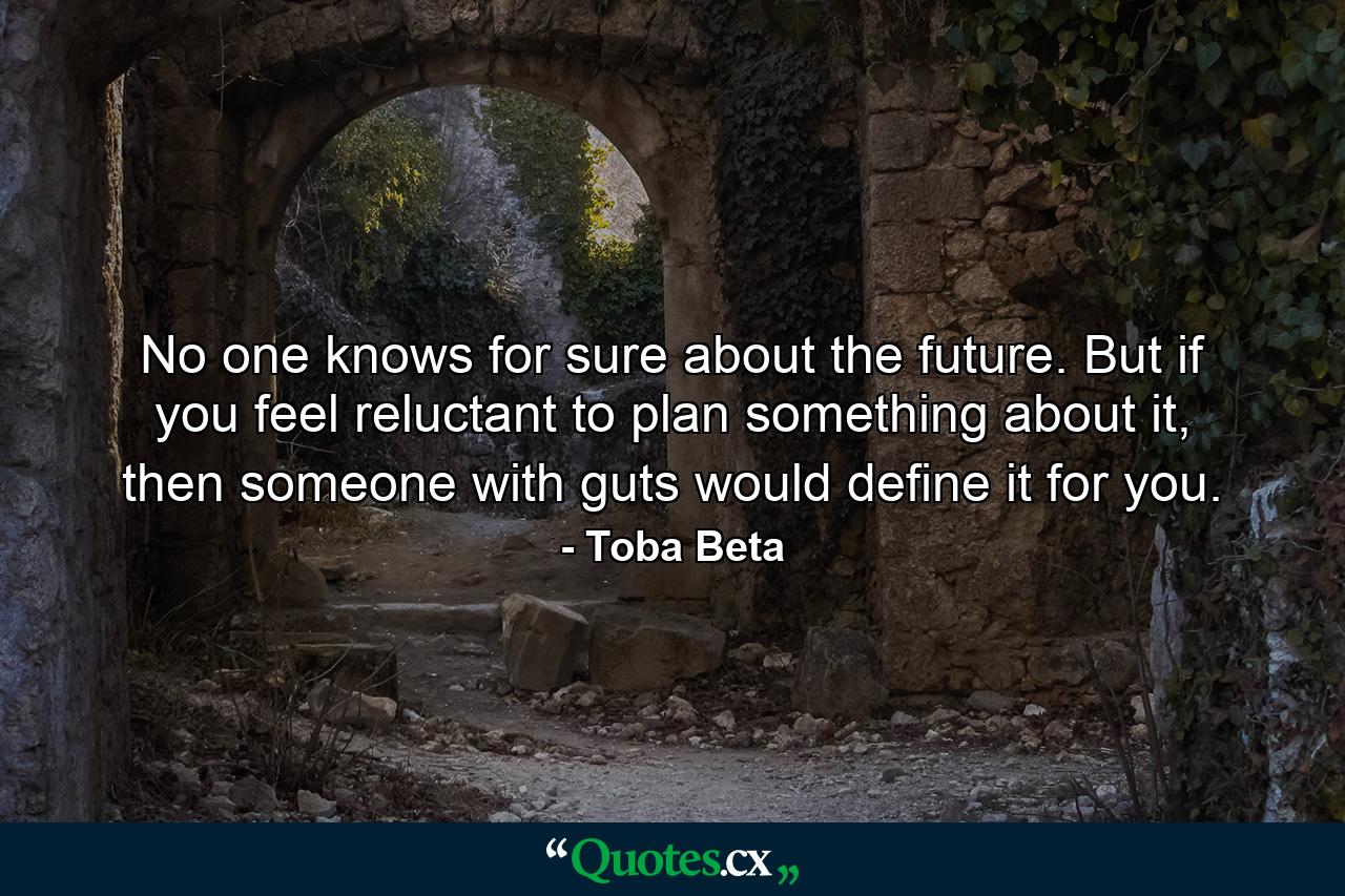 No one knows for sure about the future. But if you feel reluctant to plan something about it, then someone with guts would define it for you. - Quote by Toba Beta