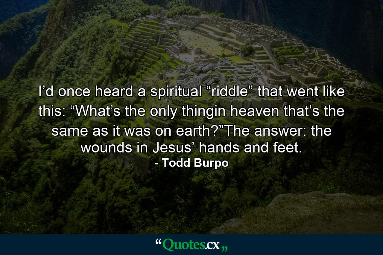 I’d once heard a spiritual “riddle” that went like this: “What’s the only thingin heaven that’s the same as it was on earth?”The answer: the wounds in Jesus’ hands and feet. - Quote by Todd Burpo