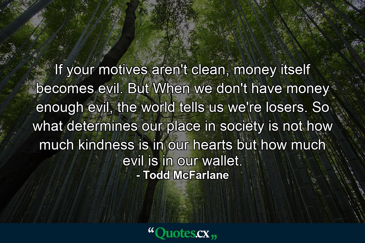 If your motives aren't clean, money itself becomes evil. But When we don't have money enough evil, the world tells us we're losers. So what determines our place in society is not how much kindness is in our hearts but how much evil is in our wallet. - Quote by Todd McFarlane