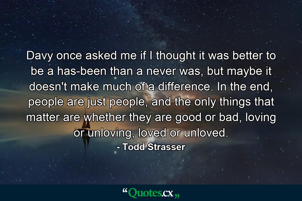 Davy once asked me if I thought it was better to be a has-been than a never was, but maybe it doesn't make much of a difference. In the end, people are just people, and the only things that matter are whether they are good or bad, loving or unloving, loved or unloved. - Quote by Todd Strasser