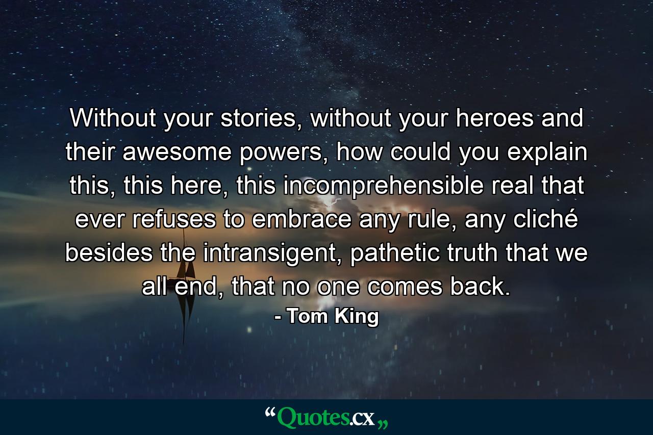 Without your stories, without your heroes and their awesome powers, how could you explain this, this here, this incomprehensible real that ever refuses to embrace any rule, any cliché besides the intransigent, pathetic truth that we all end, that no one comes back. - Quote by Tom King