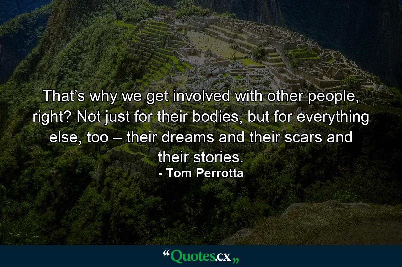 That’s why we get involved with other people, right? Not just for their bodies, but for everything else, too – their dreams and their scars and their stories. - Quote by Tom Perrotta