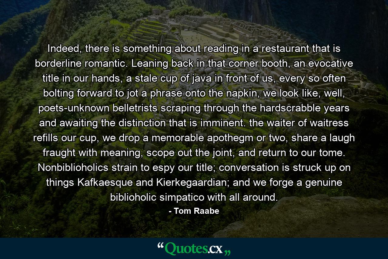 Indeed, there is something about reading in a restaurant that is borderline romantic. Leaning back in that corner booth, an evocative title in our hands, a stale cup of java in front of us, every so often bolting forward to jot a phrase onto the napkin, we look like, well, poets-unknown belletrists scraping through the hardscrabble years and awaiting the distinction that is imminent. the waiter of waitress refills our cup, we drop a memorable apothegm or two, share a laugh fraught with meaning, scope out the joint, and return to our tome. Nonbiblioholics strain to espy our title; conversation is struck up on things Kafkaesque and Kierkegaardian; and we forge a genuine biblioholic simpatico with all around. - Quote by Tom Raabe