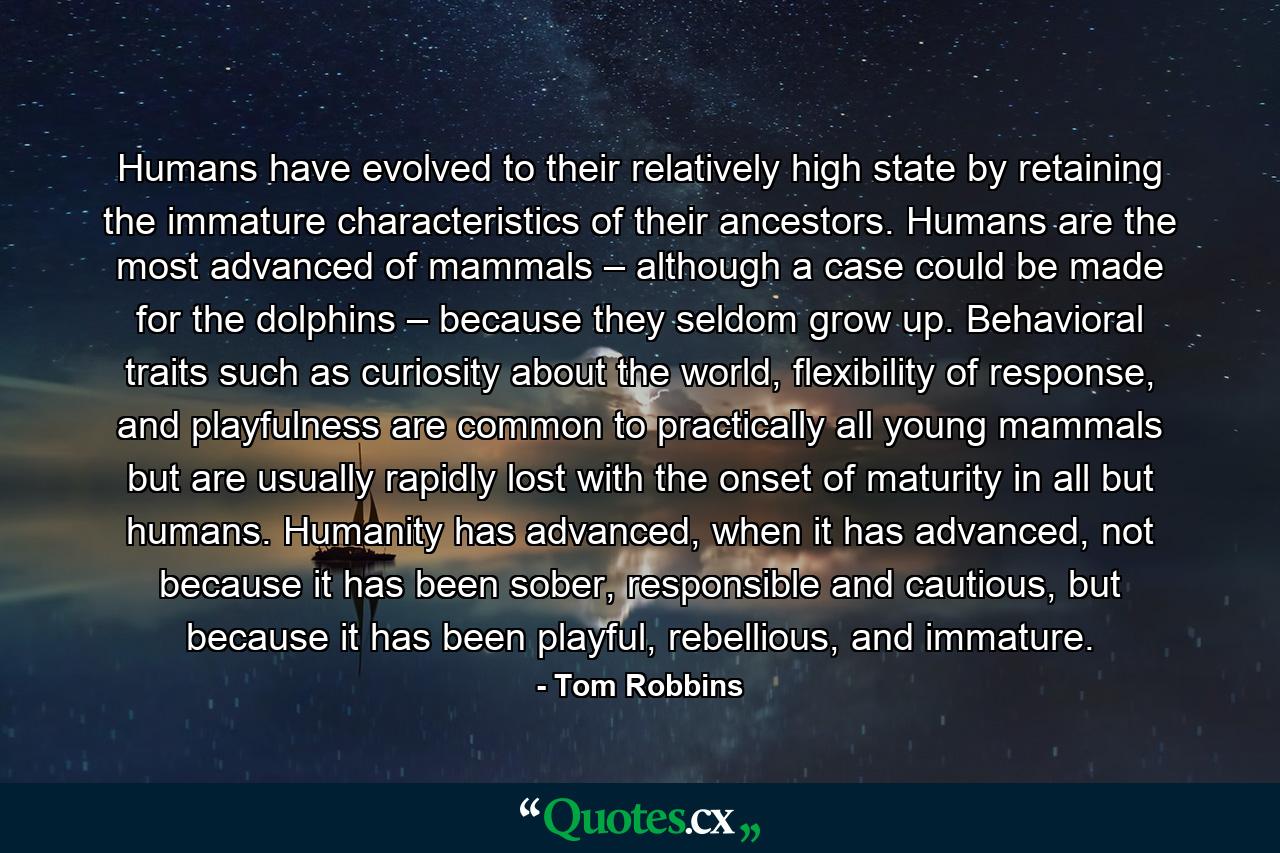 Humans have evolved to their relatively high state by retaining the immature characteristics of their ancestors. Humans are the most advanced of mammals – although a case could be made for the dolphins – because they seldom grow up. Behavioral traits such as curiosity about the world, flexibility of response, and playfulness are common to practically all young mammals but are usually rapidly lost with the onset of maturity in all but humans. Humanity has advanced, when it has advanced, not because it has been sober, responsible and cautious, but because it has been playful, rebellious, and immature. - Quote by Tom Robbins