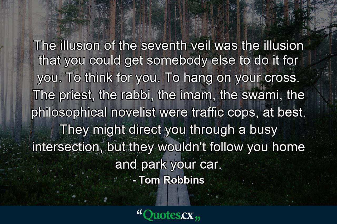 The illusion of the seventh veil was the illusion that you could get somebody else to do it for you. To think for you. To hang on your cross. The priest, the rabbi, the imam, the swami, the philosophical novelist were traffic cops, at best. They might direct you through a busy intersection, but they wouldn't follow you home and park your car. - Quote by Tom Robbins