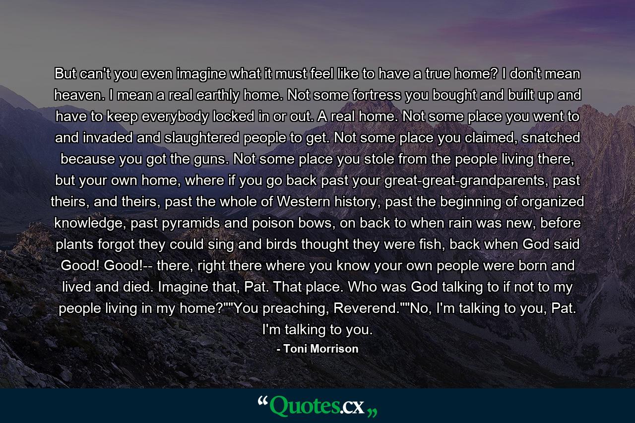 But can't you even imagine what it must feel like to have a true home? I don't mean heaven. I mean a real earthly home. Not some fortress you bought and built up and have to keep everybody locked in or out. A real home. Not some place you went to and invaded and slaughtered people to get. Not some place you claimed, snatched because you got the guns. Not some place you stole from the people living there, but your own home, where if you go back past your great-great-grandparents, past theirs, and theirs, past the whole of Western history, past the beginning of organized knowledge, past pyramids and poison bows, on back to when rain was new, before plants forgot they could sing and birds thought they were fish, back when God said Good! Good!-- there, right there where you know your own people were born and lived and died. Imagine that, Pat. That place. Who was God talking to if not to my people living in my home?