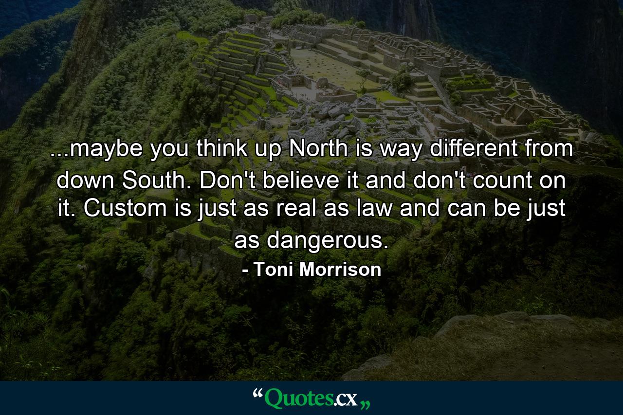 ...maybe you think up North is way different from down South. Don't believe it and don't count on it. Custom is just as real as law and can be just as dangerous. - Quote by Toni Morrison