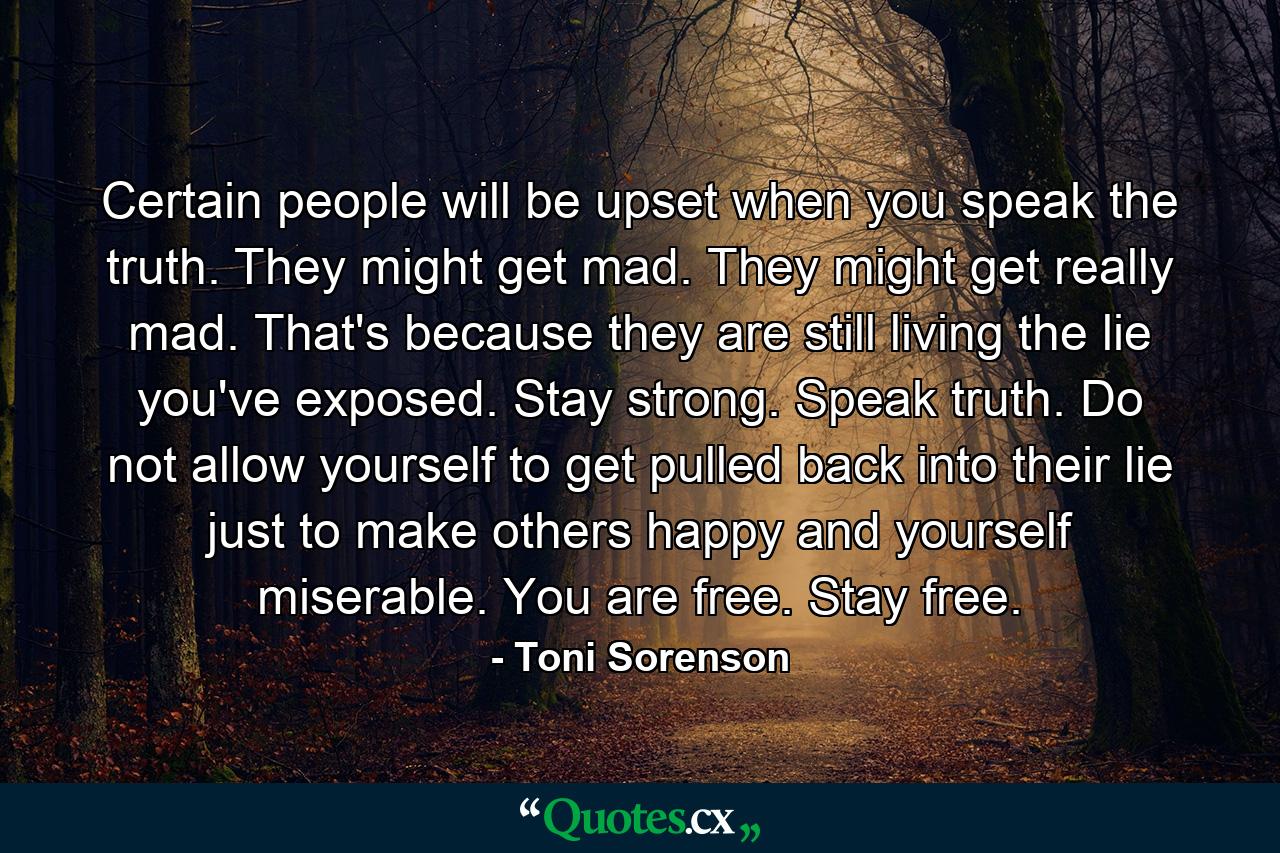 Certain people will be upset when you speak the truth. They might get mad. They might get really mad. That's because they are still living the lie you've exposed. Stay strong. Speak truth. Do not allow yourself to get pulled back into their lie just to make others happy and yourself miserable. You are free. Stay free. - Quote by Toni Sorenson