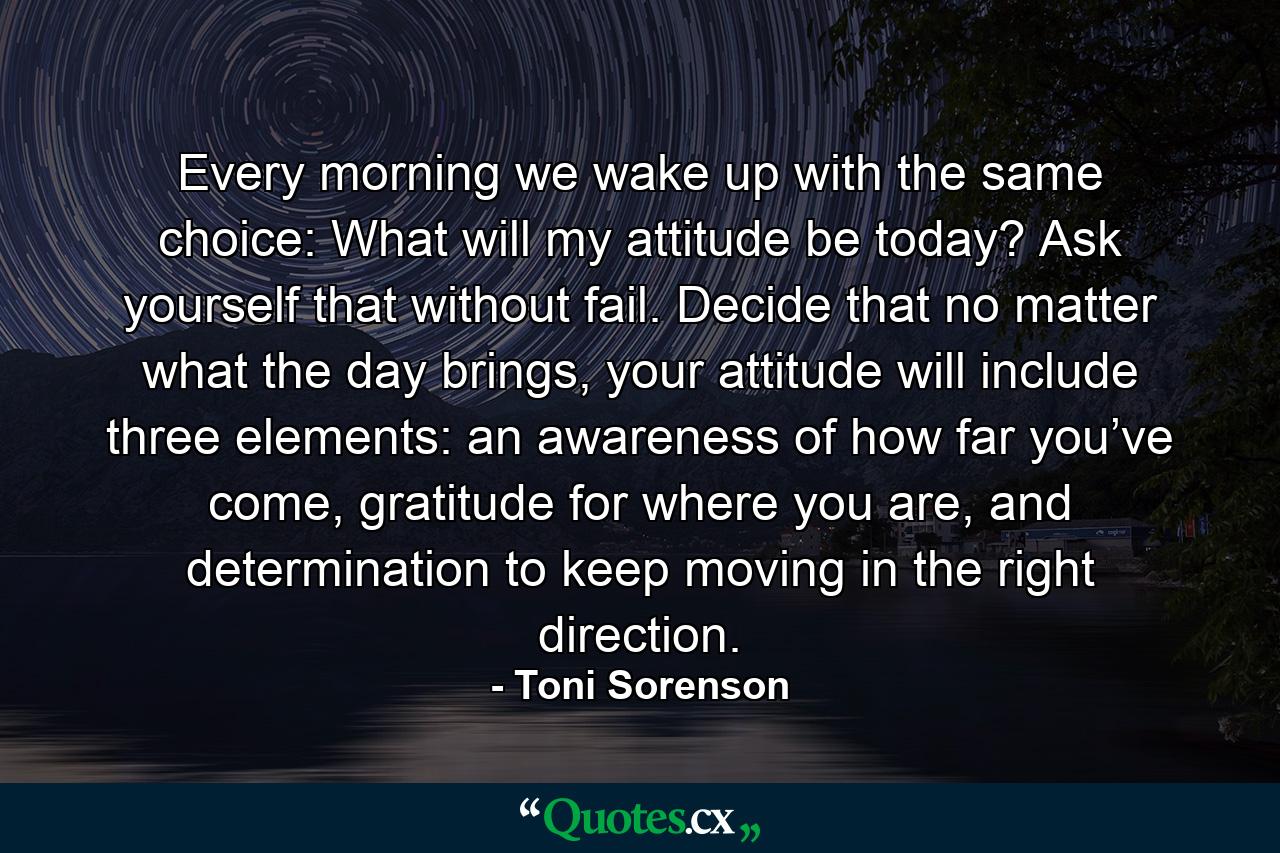 Every morning we wake up with the same choice: What will my attitude be today? Ask yourself that without fail. Decide that no matter what the day brings, your attitude will include three elements: an awareness of how far you’ve come, gratitude for where you are, and determination to keep moving in the right direction. - Quote by Toni Sorenson