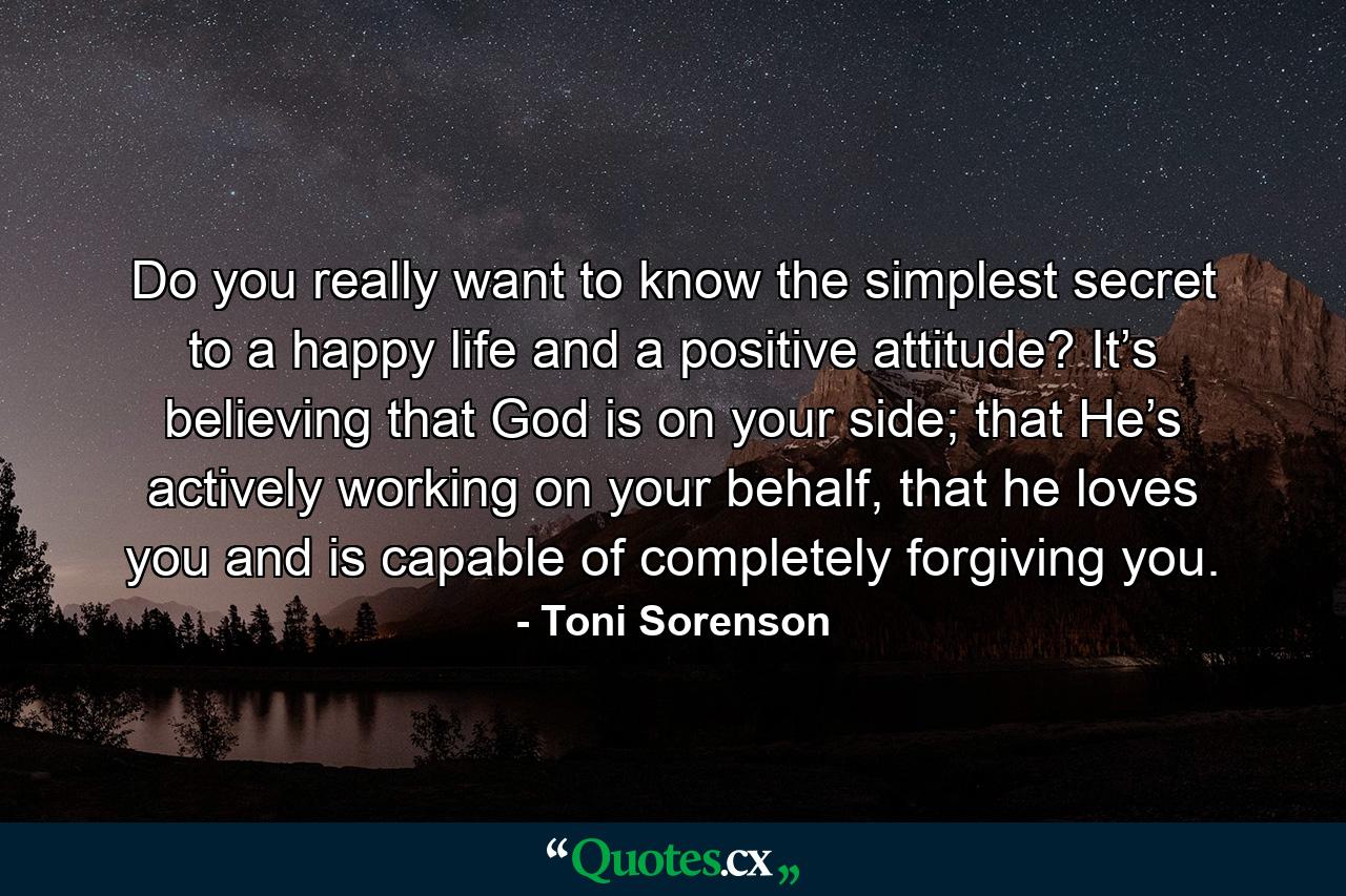 Do you really want to know the simplest secret to a happy life and a positive attitude? It’s believing that God is on your side; that He’s actively working on your behalf, that he loves you and is capable of completely forgiving you. - Quote by Toni Sorenson