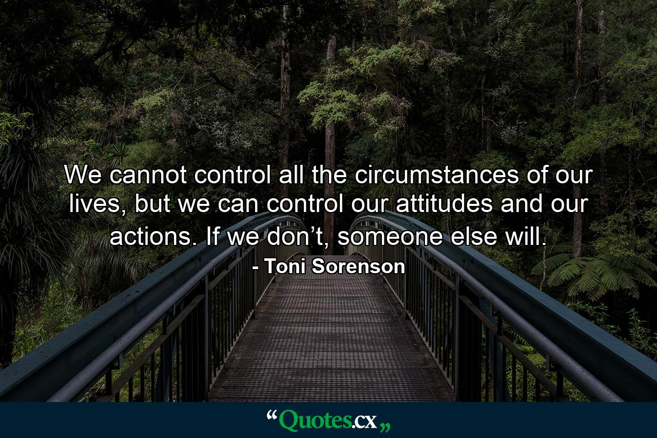 We cannot control all the circumstances of our lives, but we can control our attitudes and our actions. If we don’t, someone else will. - Quote by Toni Sorenson