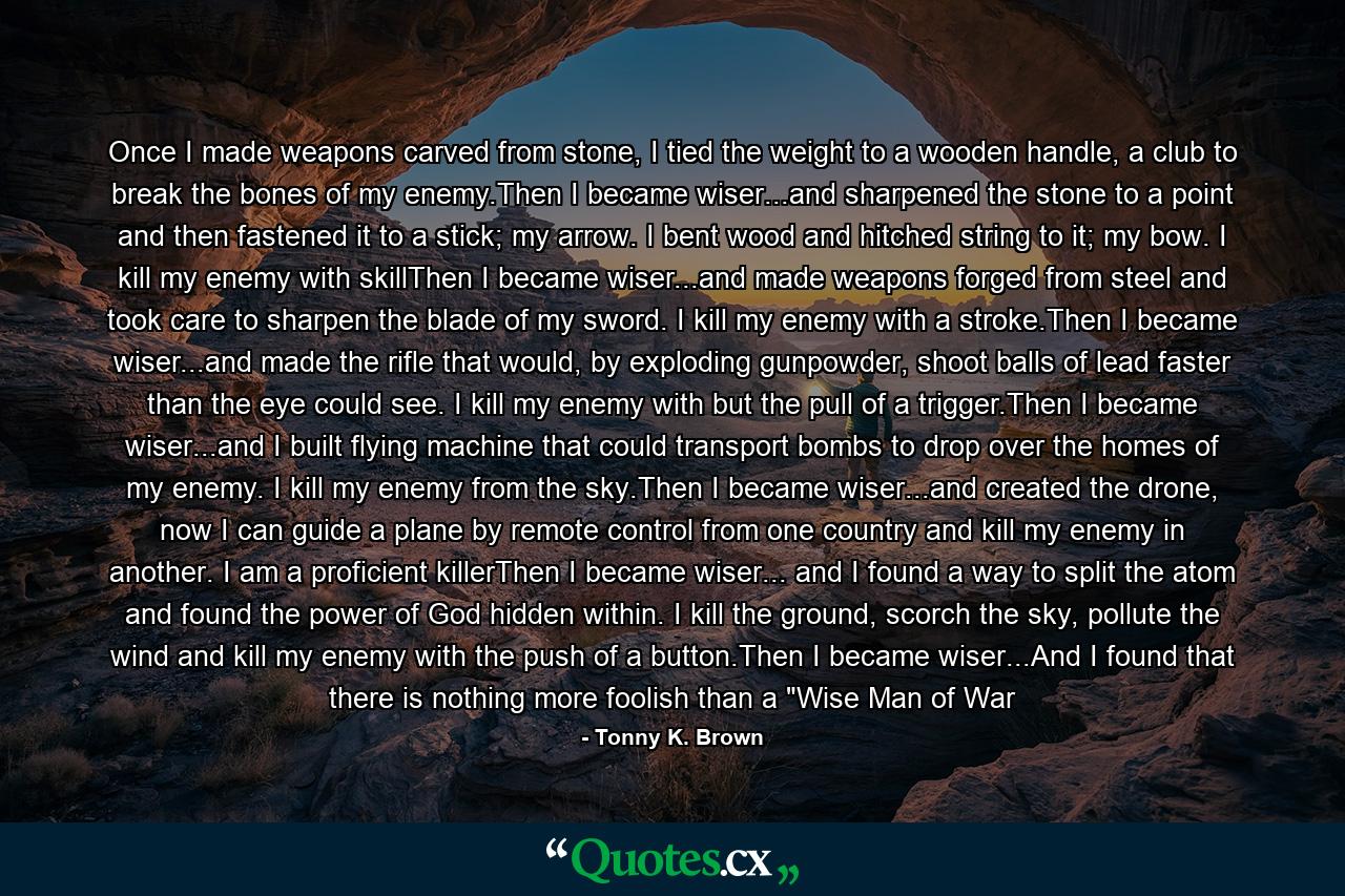 Once I made weapons carved from stone, I tied the weight to a wooden handle, a club to break the bones of my enemy.Then I became wiser...and sharpened the stone to a point and then fastened it to a stick; my arrow. I bent wood and hitched string to it; my bow. I kill my enemy with skillThen I became wiser...and made weapons forged from steel and took care to sharpen the blade of my sword. I kill my enemy with a stroke.Then I became wiser...and made the rifle that would, by exploding gunpowder, shoot balls of lead faster than the eye could see. I kill my enemy with but the pull of a trigger.Then I became wiser...and I built flying machine that could transport bombs to drop over the homes of my enemy. I kill my enemy from the sky.Then I became wiser...and created the drone, now I can guide a plane by remote control from one country and kill my enemy in another. I am a proficient killerThen I became wiser... and I found a way to split the atom and found the power of God hidden within. I kill the ground, scorch the sky, pollute the wind and kill my enemy with the push of a button.Then I became wiser...And I found that there is nothing more foolish than a 