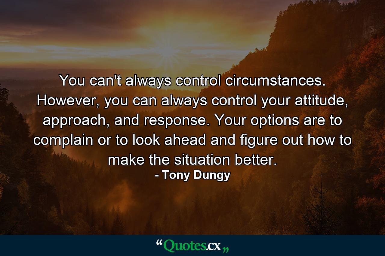 You can't always control circumstances. However, you can always control your attitude, approach, and response. Your options are to complain or to look ahead and figure out how to make the situation better. - Quote by Tony Dungy