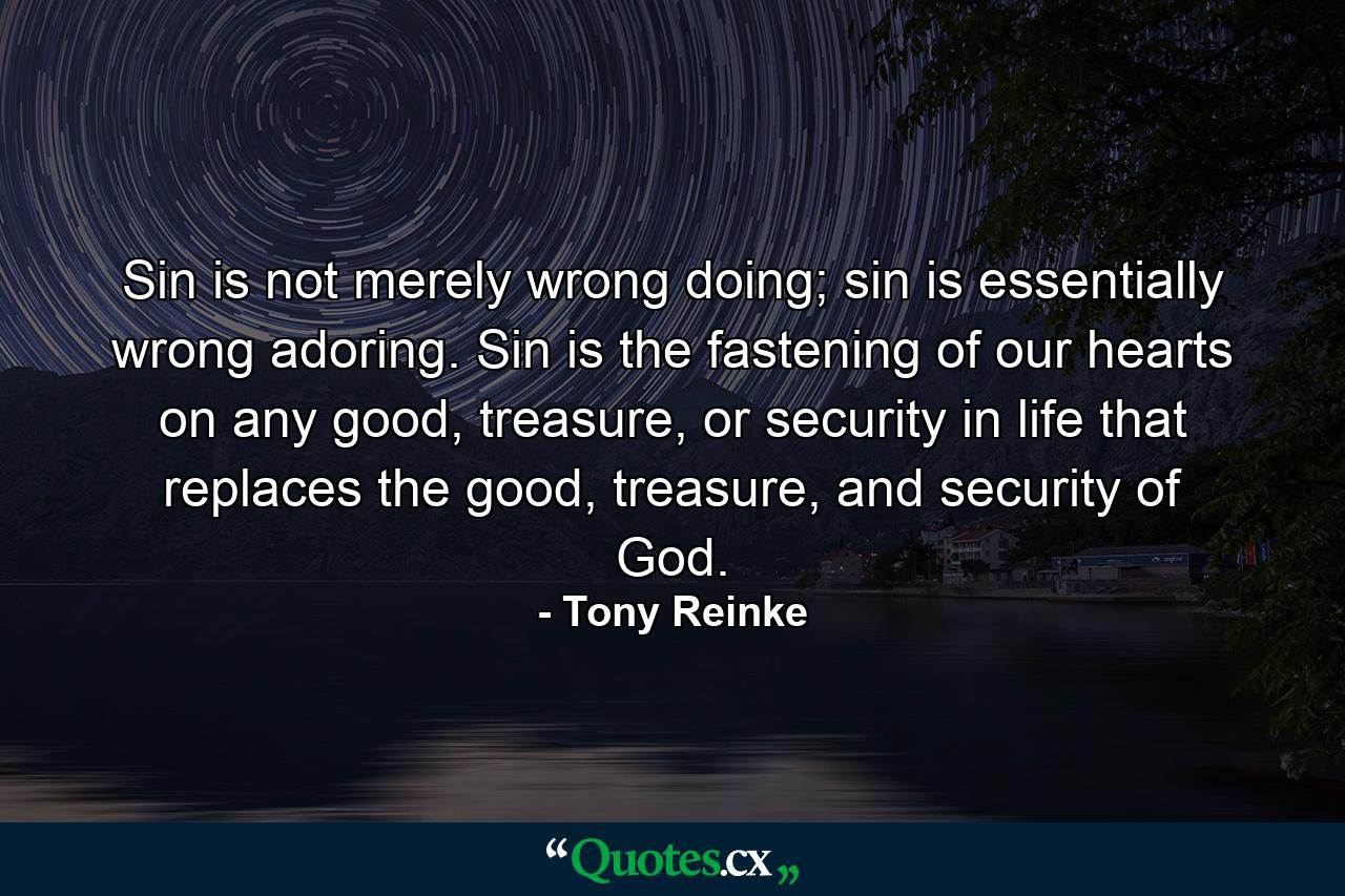 Sin is not merely wrong doing; sin is essentially wrong adoring. Sin is the fastening of our hearts on any good, treasure, or security in life that replaces the good, treasure, and security of God. - Quote by Tony Reinke