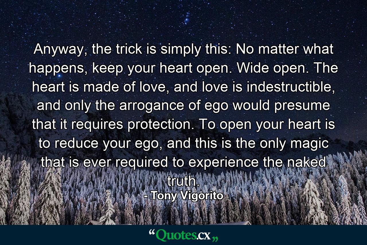 Anyway, the trick is simply this: No matter what happens, keep your heart open. Wide open. The heart is made of love, and love is indestructible, and only the arrogance of ego would presume that it requires protection. To open your heart is to reduce your ego, and this is the only magic that is ever required to experience the naked truth. - Quote by Tony Vigorito