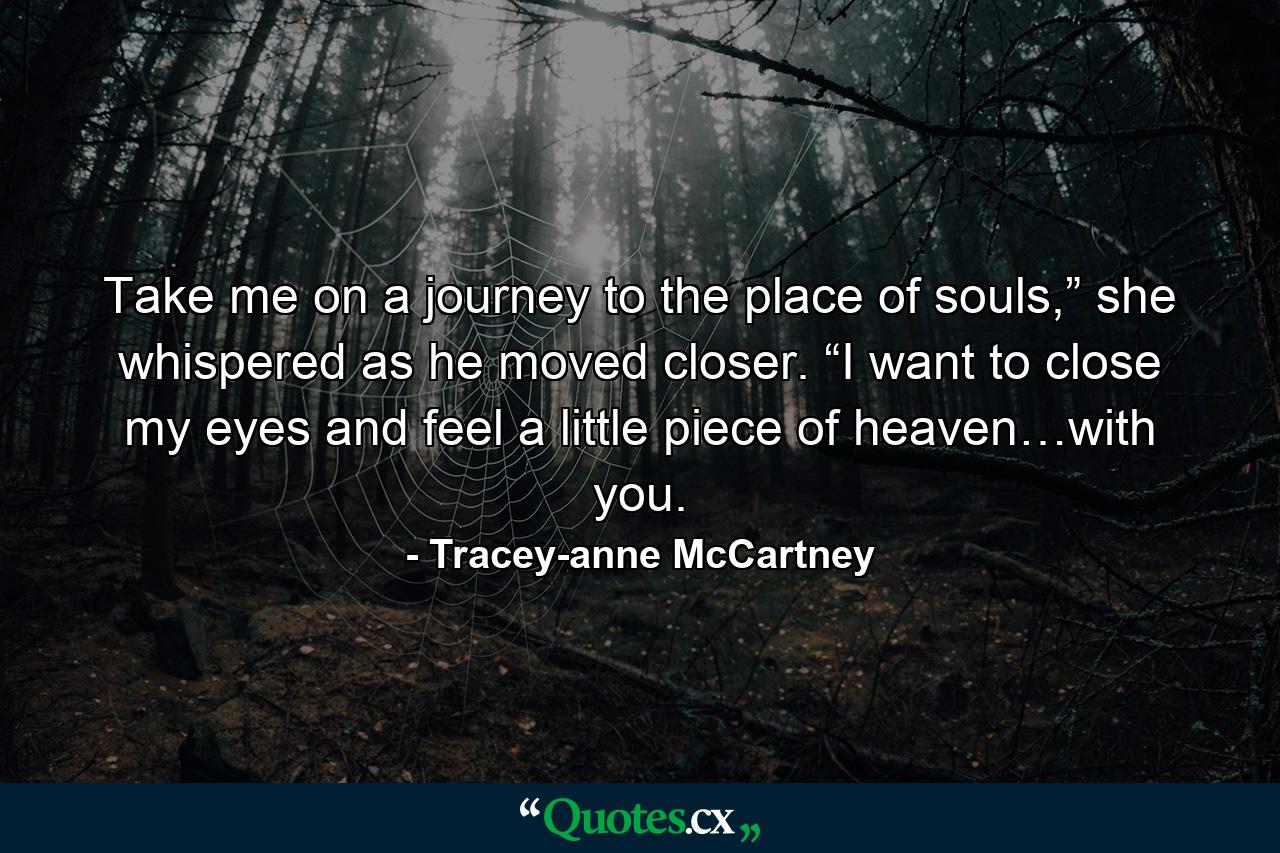 Take me on a journey to the place of souls,” she whispered as he moved closer. “I want to close my eyes and feel a little piece of heaven…with you. - Quote by Tracey-anne McCartney