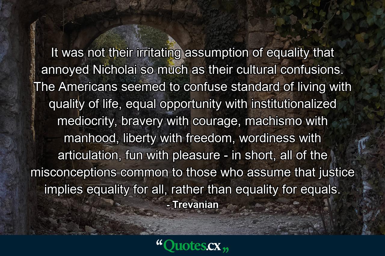 It was not their irritating assumption of equality that annoyed Nicholai so much as their cultural confusions. The Americans seemed to confuse standard of living with quality of life, equal opportunity with institutionalized mediocrity, bravery with courage, machismo with manhood, liberty with freedom, wordiness with articulation, fun with pleasure - in short, all of the misconceptions common to those who assume that justice implies equality for all, rather than equality for equals. - Quote by Trevanian