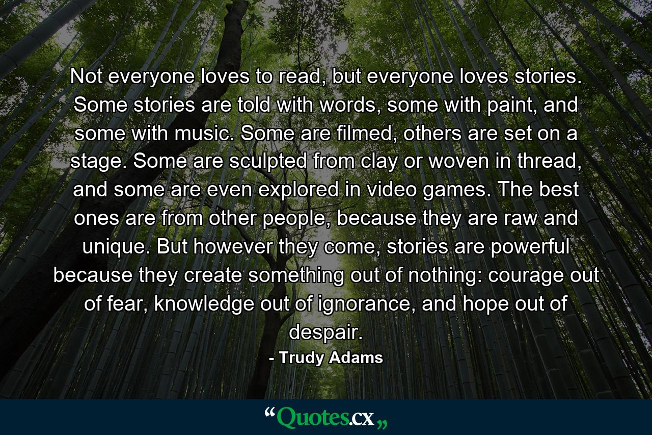 Not everyone loves to read, but everyone loves stories. Some stories are told with words, some with paint, and some with music. Some are filmed, others are set on a stage. Some are sculpted from clay or woven in thread, and some are even explored in video games. The best ones are from other people, because they are raw and unique. But however they come, stories are powerful because they create something out of nothing: courage out of fear, knowledge out of ignorance, and hope out of despair. - Quote by Trudy Adams