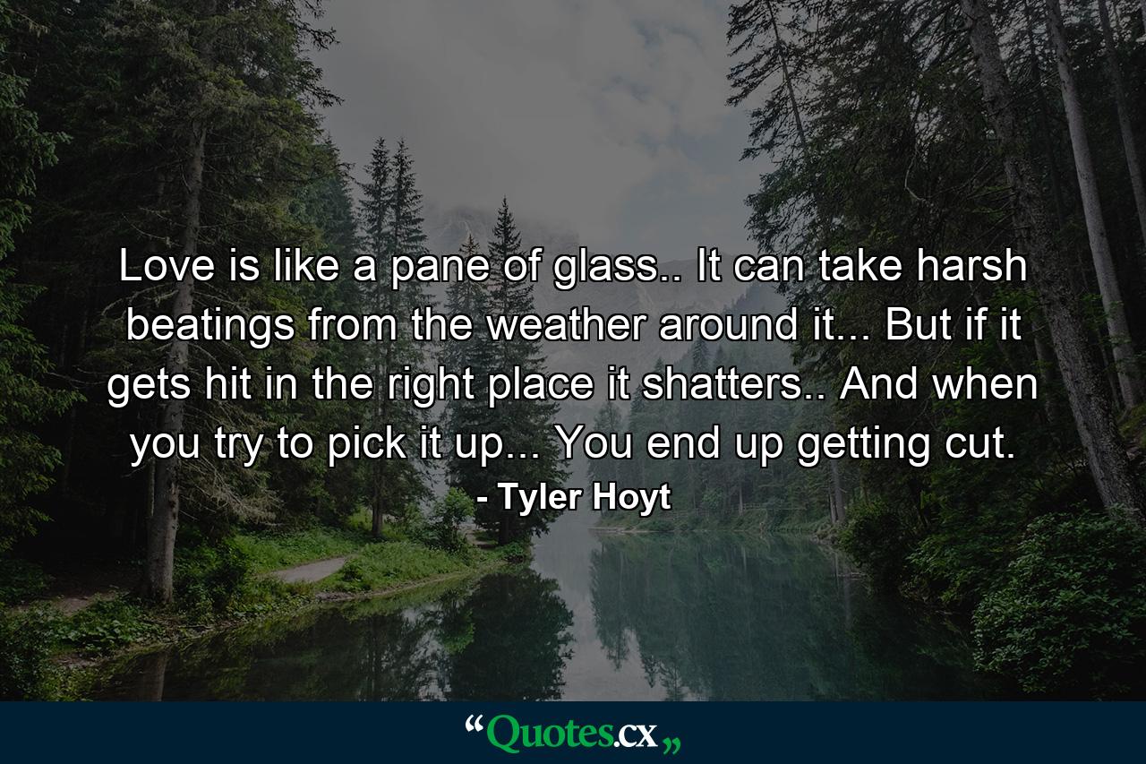 Love is like a pane of glass.. It can take harsh beatings from the weather around it... But if it gets hit in the right place it shatters.. And when you try to pick it up... You end up getting cut. - Quote by Tyler Hoyt