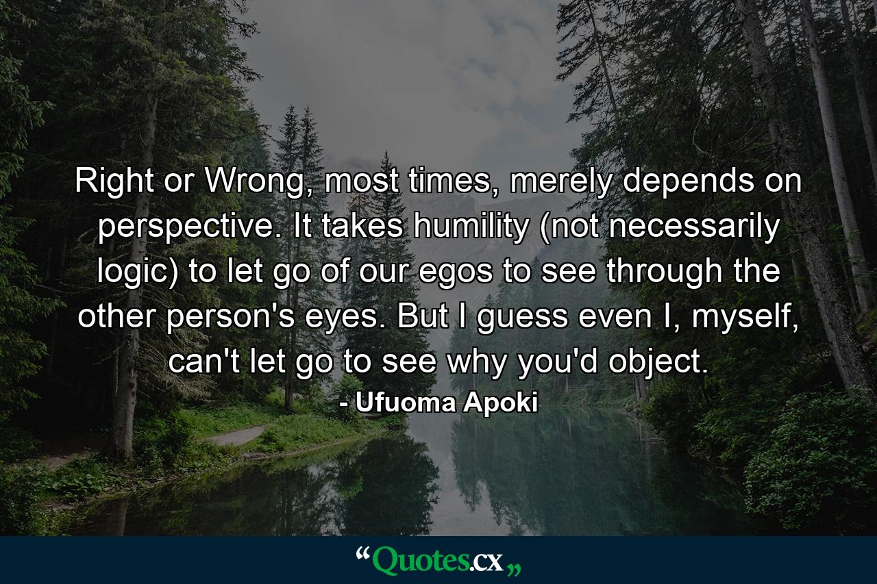 Right or Wrong, most times, merely depends on perspective. It takes humility (not necessarily logic) to let go of our egos to see through the other person's eyes. But I guess even I, myself, can't let go to see why you'd object. - Quote by Ufuoma Apoki