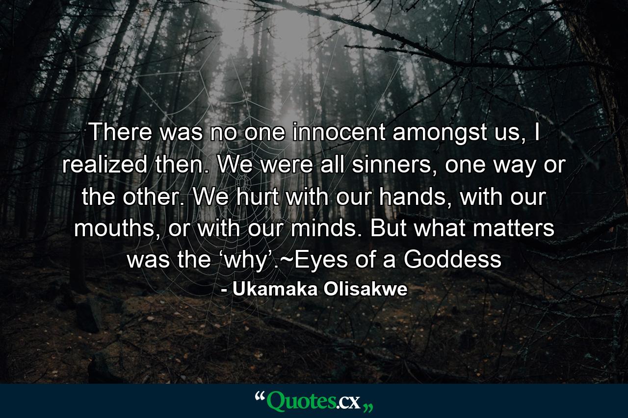 There was no one innocent amongst us, I realized then. We were all sinners, one way or the other. We hurt with our hands, with our mouths, or with our minds. But what matters was the ‘why’.~Eyes of a Goddess - Quote by Ukamaka Olisakwe