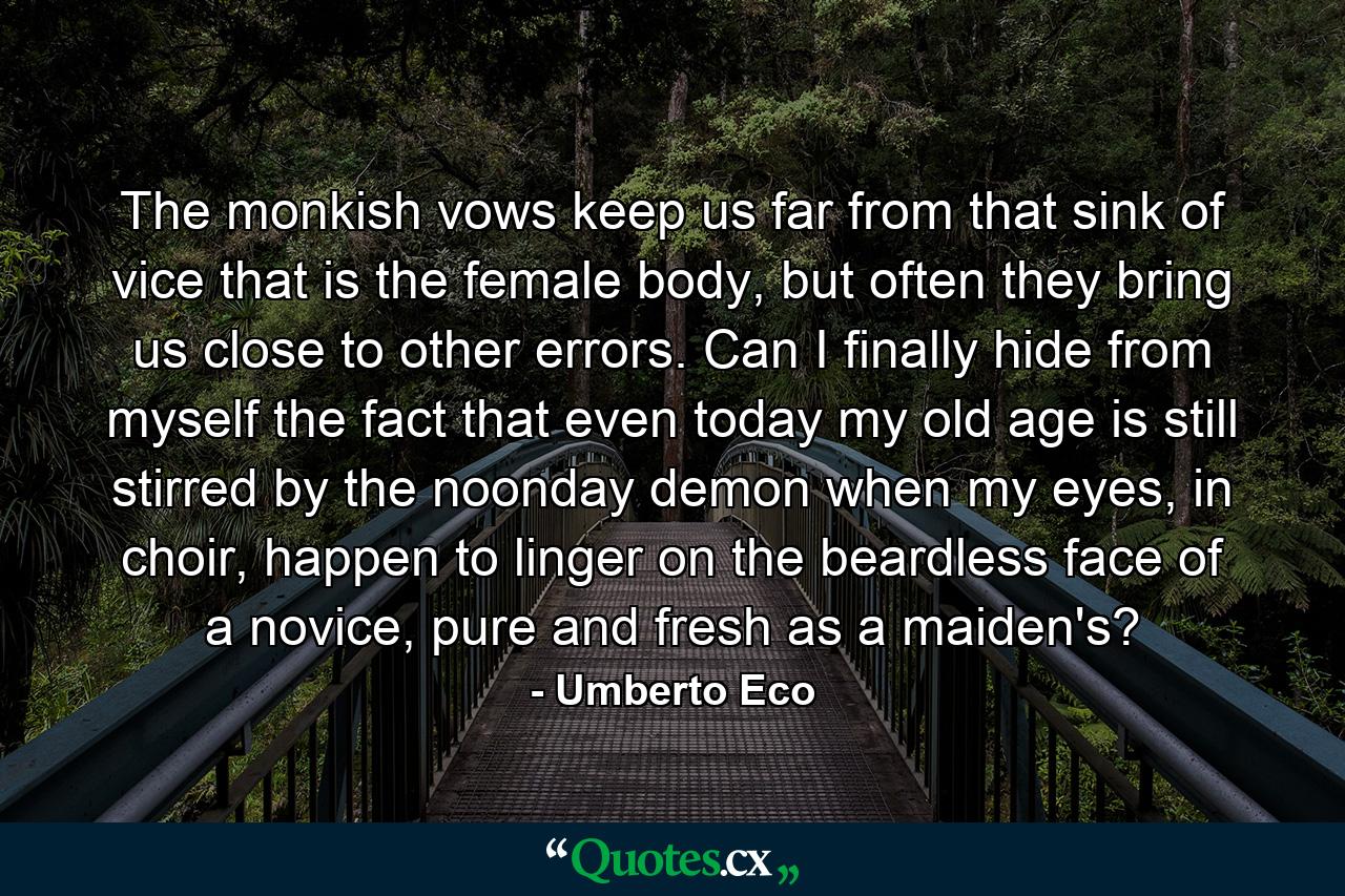 The monkish vows keep us far from that sink of vice that is the female body, but often they bring us close to other errors. Can I finally hide from myself the fact that even today my old age is still stirred by the noonday demon when my eyes, in choir, happen to linger on the beardless face of a novice, pure and fresh as a maiden's? - Quote by Umberto Eco