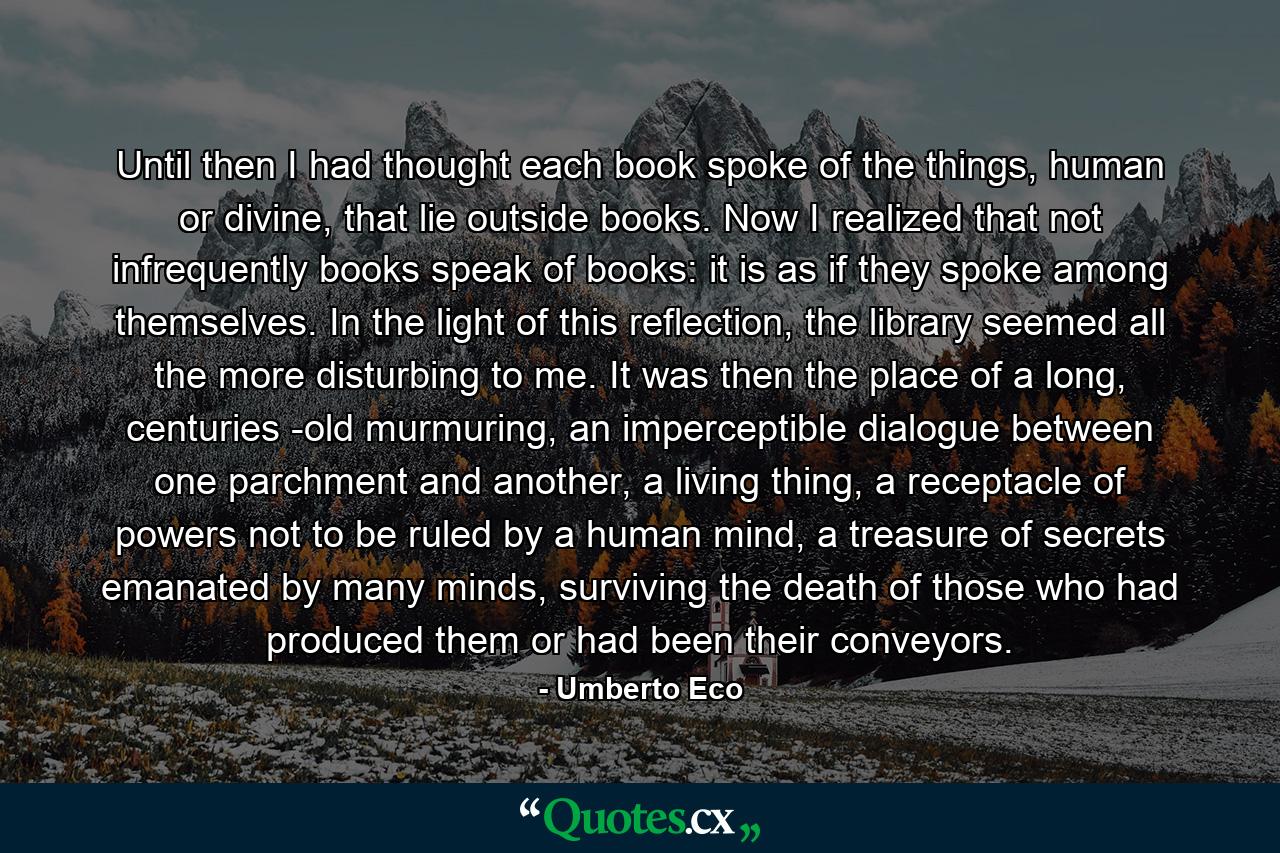 Until then I had thought each book spoke of the things, human or divine, that lie outside books. Now I realized that not infrequently books speak of books: it is as if they spoke among themselves. In the light of this reflection, the library seemed all the more disturbing to me. It was then the place of a long, centuries -old murmuring, an imperceptible dialogue between one parchment and another, a living thing, a receptacle of powers not to be ruled by a human mind, a treasure of secrets emanated by many minds, surviving the death of those who had produced them or had been their conveyors. - Quote by Umberto Eco