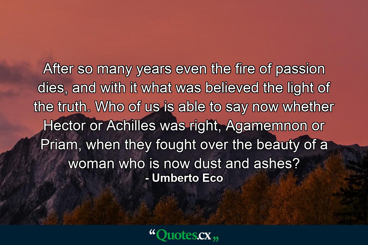 After so many years even the fire of passion dies, and with it what was believed the light of the truth. Who of us is able to say now whether Hector or Achilles was right, Agamemnon or Priam, when they fought over the beauty of a woman who is now dust and ashes? - Quote by Umberto Eco